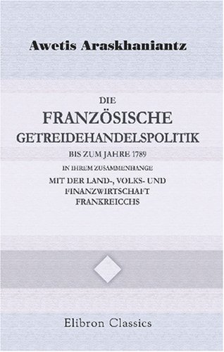 Die französische Getreidehandelspolitik bis zum Jahre 1789 in ihrem Zusammenhange mit der Land-, Volks- und Finanzwirtschaft Frankreicchs: Ein Beitrag zur französischen Wirtschaftsgeschichte