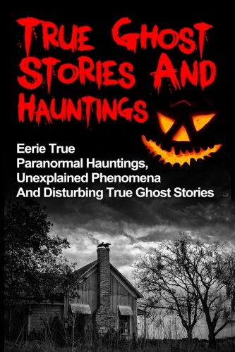 True Ghost Stories And Hauntings: Eerie True Paranormal Hauntings, Unexplained Phenomena And Disturbing True Ghost Stories