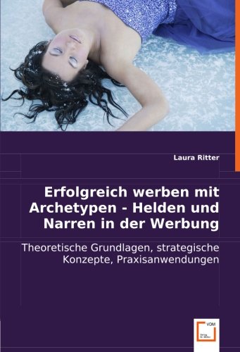 Erfolgreich werben mit Archetypen - Helden und Narren in der Werbung: Theoretische Grundlagen, strategische Konzepte, Praxisanwendungen