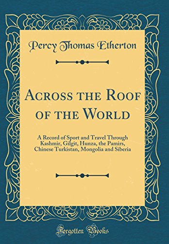 Across the Roof of the World: A Record of Sport and Travel Through Kashmir, Gilgit, Hunza, the Pamirs, Chinese Turkistan, Mongolia and Siberia (Classic Reprint)