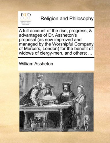 A Full Account of the Rise, Progress, & Advantages of Dr. Assheton's Proposal (as Now Improved and Managed by the Worshipful Company of Mercers, ... of Widows of Clergy-Men, and Others; ...