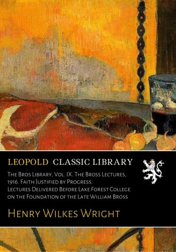 The Bros Library, Vol. IX. The Bross Lectures, 1916. Faith Justified by Progress: Lectures Delivered Before Lake Forest College on the Foundation of the Late William Bross