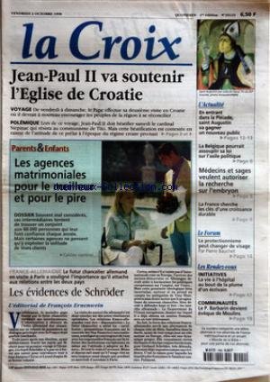 CROIX (LA) [No 35123] du 02/10/1998 - JEAN-PAUL II VA SOUTENIR L'EGLISE DE CROATIE - PARENTS ET ENFANTS - LES AGENCES MATRIMONIALES POUR LE MEILLEUR ET POUR LE PIRE - FRANCE-ALLEMAGNE - LES EVIDENCES DE SCHRODER - L'EDITORIAL DE FRANCOIS ERNENWEIN - L'ACTUALITE - EN ENTRANT DANS LA PLEIADE SAINT AUGUSTIN VA GAGNER UN NOUVEAU PUBLIC - LA BELGIQUE POURRAIT ASSOUPLIR SA LOI SUR L'ASILE POLITIQUE - MEDECINS ET SAGES VEULENT AUTORISER LA RECHERCHE SUR L'EMBRYON - LA FRANCE CHERCHE LES CLES D'UNE CRO gratuit