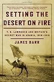 Setting the Desert on Fire: T. E. Lawrence and Britain's Secret War in Arabia, 1916-1918 by James Barr