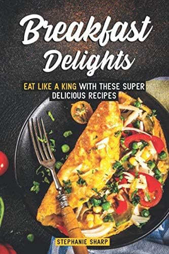 Breakfast Delights: Eat Like a King with These Super Delicious Recipes