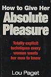 How To Give Her Absolute Pleasure: Totally explicit techniques every woman wants her man to know by