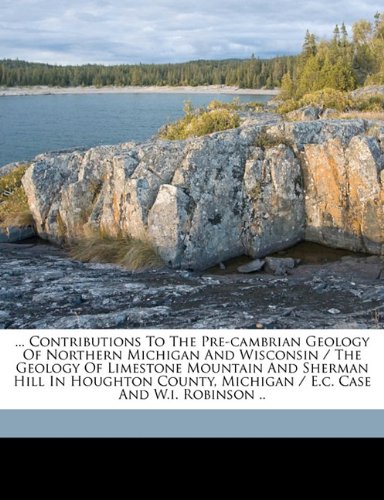 ... Contributions to the Pre-Cambrian Geology of Northern Michigan and Wisconsin / The Geology of Limestone Mountain and Sherman Hill in Houghton County, Michigan / E.C. Case and W.I. Robinson ..