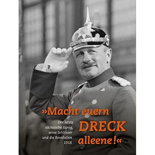 »Macht euern Dreck alleene!«: Der letzte sächsische König, seine Schlösser und die Revolution 1918 »Macht euern Dreck alleene!«: Der letzte sächsische König, seine Schlösser und die Revolution 1918