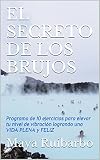 EL SECRETO DE LOS BRUJOS: Programa de 10 ejercicios para elevar tu nivel de vibración logrando una VIDA PLENA y FELIZ