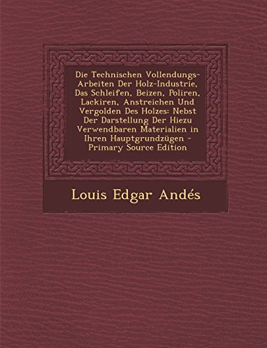 Die Technischen Vollendungs-Arbeiten Der Holz-Industrie, Das Schleifen, Beizen, Poliren, Lackiren, Anstreichen Und Vergolden Des Holzes: Nebst Der ... Materialien in Ihren Hauptgrundzugen