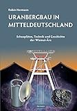 Uranbergbau in Mitteldeutschland: Schauplätze, Technik und Geschichte der Wismut-Ära by