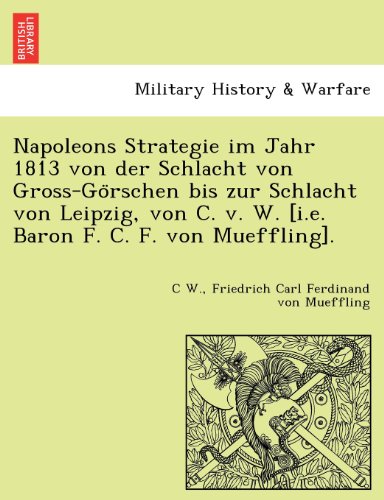 Napoleons Strategie im Jahr 1813 von der Schlacht von Gross-Go¨rschen bis zur Schlacht von Leipzig, von C. v. W. [i.e. Baron F. C. F. von Mueffling]