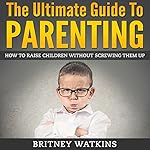 The Ultimate Guide To Parenting: How To Raise Children Without Screwing Them Up