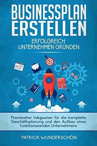 Businessplan erstellen - Erfolgreich Unternehmen gründen: Praxisnaher Wegweiser für die komplette Geschäftsplanung und den Aufbau eines funktionierenden Unternehmens