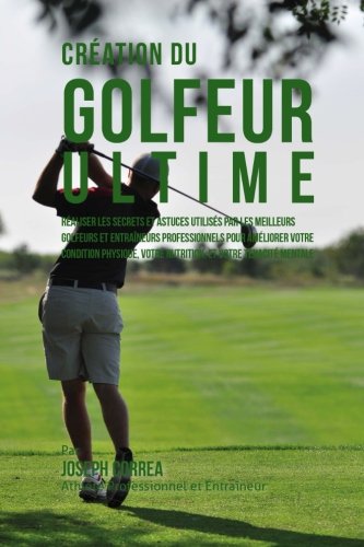 Creation du Golfeur Ultime: Realiser les secrets et astuces utilises par les meilleurs golfeurs et entraineurs professionnels pour ameliorer votre ... votre Nutrition, et votre Tenacite Mentale francais