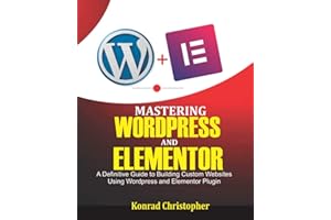Mastering WordPress And Elementor: A Definitive Guide to Building Custom Websites Using WordPress and Elementor Plugin