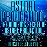 Astral Projection: The Amazing Secret of Astral Projection: The Beginners Guidebook to Traveling on the Astral Plane by 