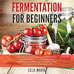 Fermentation for Beginners: 32 Little-Known Healthy Fermented Food Recipes Full of Probiotics, Enzymes, Vitamins and Minerals, for a Longer and Healthier Life