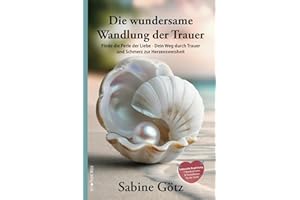 Die wundersame Wandlung der Trauer: Finde die Perle der Liebe - Dein Weg durch Trauer und Schmerz zur Herzensweisheit