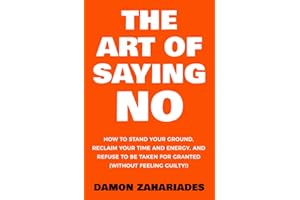 The Art Of Saying NO: How To Stand Your Ground, Reclaim Your Time And Energy, And Refuse To Be Taken For Granted (Without Feeling Guilty!)