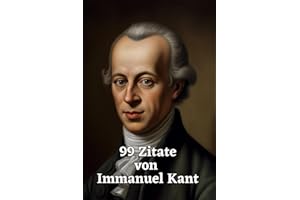 99 Zitate von Immanuel Kant: Ein Einblick in die Philosophie eines Großmeisters: Die Weisheit und Gedankenwelt eines der einflussreichsten Philosophen der Aufklärung