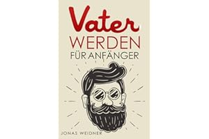 Vater werden für Anfänger: Alles was du über Kinderwunsch, Schwangerschaft, Geburt und Baby wissen musst; Wie du als Papa deine Tochter, Sohn, Familie, Beruf und Karriere in Einklang bringst;
