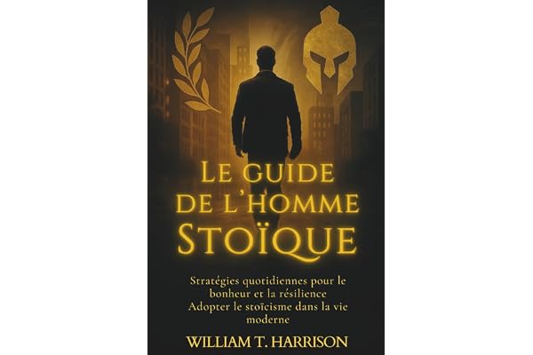 Le Guide de l'Homme Stoïque: Stratégies Quotidiennes pour le Bonheur et la Résilience : Adopter le Stoïcisme dans la Vie Moderne