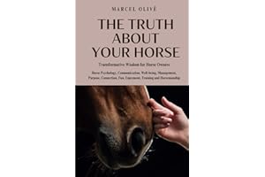 The Truth About Your Horse: Transformative Wisdom for Horse Owners: Horse Psychology, Communication, Well-being, Management, Purpose, Connection, Fun, Enjoyment, Training and Horsemanship.