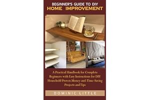 BEGINNER’S GUIDE TO DIY HOME IMPROVEMENT: A Practical Handbook for Complete Beginners with Easy Instructions for DIY Household Proven Money-and-Time-Saving Projects and Tips