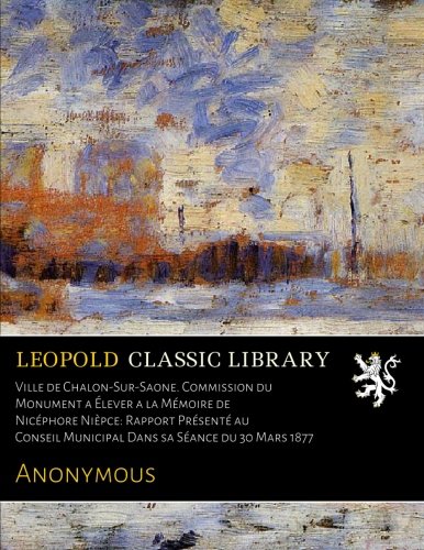 Ville de Chalon-Sur-Saone. Commission du Monument a Élever a la Mémoire de Nicéphore Nièpce: Rapport Présenté au Conseil Municipal Dans sa Séance du 30 Mars 1877 francais Ville de Chalon-Sur-Saone. Commission du Monument a Élever a la Mémoire de Nicéphore Nièpce: Rapport Présenté au Conseil Municipal Dans sa Séance du 30 Mars 1877 francais