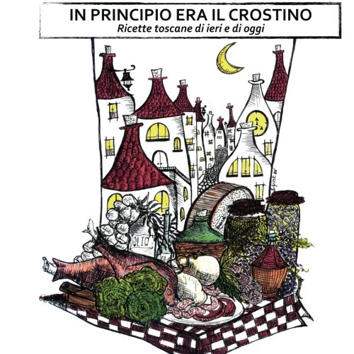 In Principio Era Il Crostino: Ricette Toscane Di Ieri E Di Oggi
