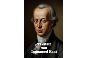 99 Zitate von Immanuel Kant: Ein Einblick in die Philosophie eines Großmeisters: Die Weisheit und Gedankenwelt eines der einflussreichsten Philosophen der Aufklärung