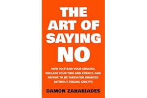 The Art Of Saying NO: How To Stand Your Ground, Reclaim Your Time And Energy, And Refuse To Be Taken For Granted (Without Feeling Guilty!)