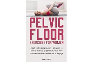 Pelvic Floor Exercises for Women: Step By-Step Comprehensive Blueprint on How to Leverage the Power of Pelvic Floor Exercises to Transform Your Life at Any Age