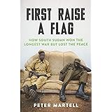First Raise a Flag: How South Sudan Won the Longest War but Lost the Peace