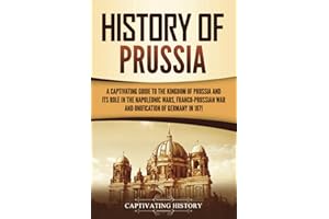 History of Prussia: A Captivating Guide to the Kingdom of Prussia and Its Role in the Napoleonic Wars, Franco-Prussian War, and Unification of Germany in 1871 (Exploring Germany’s Past)