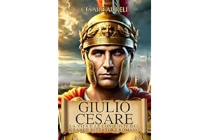 Giulio Cesare: La Vita e le Conquiste del Grande Dittatore Romano: Dalla Repubblica al Potere Assoluto, la Storia del Generale che Ha Cambiato Roma e la Gallia