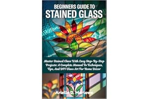 Beginners Guide To Stained Glass: Master Stained Glass With Easy Step-By-Step Projects: A Complete Manual To Techniques, Tips, And DIY Glass Art For Home Décor