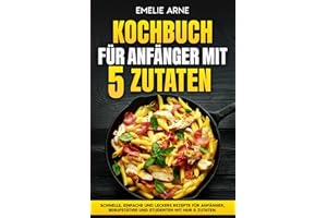 Kochbuch für Anfänger mit 5 Zutaten: Schnelle, einfache und leckere Rezepte für Anfänger, Berufstätige und Studenten mit nur 5 Zutaten.