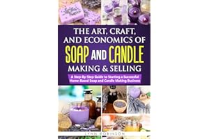 The Art, Craft, and Economics of Soap and Candle Making and Selling: A Step-By-Step Guide to Starting a Successful Home-Based Soap and Candle Making Business
