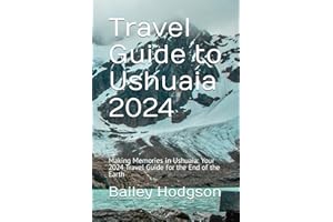 Travel Guide to Ushuaia 2024: Making Memories in Ushuaia: Your 2024 Travel Guide for the End of the Earth