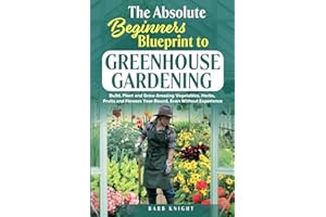 The Absolute Beginners Blueprint to Greenhouse Gardening: Build, Plant and Grow Amazing Vegetables, Herbs, Fruits and Flowers, Year-Round, Even Without Experience