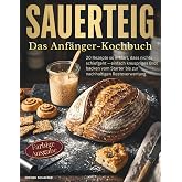 Sauerteig - Das Anfänger-Kochbuch: 20 Rezepte so erklärt, dass nichts schiefgeht – einfach knuspriges Brot backen vom Starter