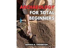 Archaeology For Total Beginners: A Comprehensive Guide to Archaeology for Newbies | Discover the Thrilling World of Archaeology and Become a Time-Traveler Through the Ages
