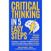 Critical Thinking in 5 Easy Steps: Sharpen Your Mind, Make Better Decisions, and Solve Problems Faster, Even If You Don&rsquo;t Kno