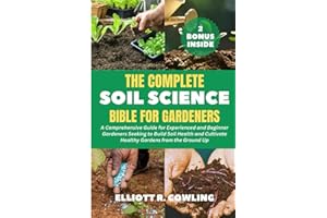 The Complete Soil Science Bible for Gardeners: A Comprehensive Guide for Experienced and Beginner Gardeners Seeking to Build Soil Health and Cultivate Healthy Gardens from the Ground Up