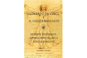 Leonardo Da Vinci e il Codice Nascosto. Segreti Esoterici, Simbolismi Celati e Verità Perdute.: Enigmi, simboli occulti e conoscenze arcane rivelano nuove prospettive su arte, scienza e spiritualità.