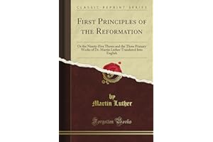 First Principles of the Reformation: Or the Ninety-Five Theses and the Three Primary Works of Dr. Martin Luther Translated Into English (Classic Reprint)