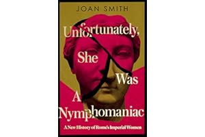 Unfortunately, She was a Nymphomaniac: A NEW HISTORY OF ROME’S IMPERIAL WOMEN – RESCUING 23 OF ROME’S ELITE MOTHERS, WIVES, DAUGHTERS FROM MISOGYNY