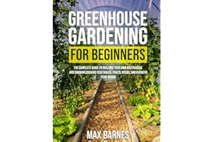 Greenhouse Gardening for Beginners: The Complete Guide to Building Your Own Greenhouse and Growing Organic Vegetables, Fruits, Herbs, and Flowers Year-Round